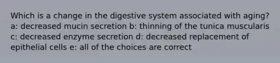 Which is a change in the digestive system associated with aging? a: decreased mucin secretion b: thinning of the tunica muscularis c: decreased enzyme secretion d: decreased replacement of epithelial cells e: all of the choices are correct