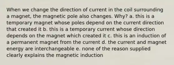 When we change the direction of current in the coil surrounding a magnet, the magnetic pole also changes. Why? a. this is a temporary magnet whose poles depend on the current direction that created it b. this is a temporary current whose direction depends on the magnet which created it c. this is an induction of a permanent magnet from the current d. the current and magnet energy are interchangeable e. none of the reason supplied clearly explains the magnetic induction