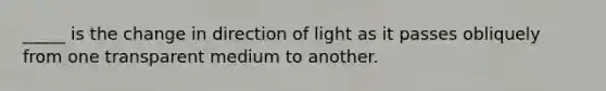 _____ is the change in direction of light as it passes obliquely from one transparent medium to another.