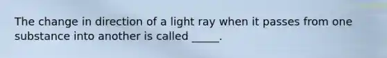 The change in direction of a light ray when it passes from one substance into another is called _____.