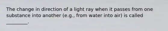 The change in direction of a light ray when it passes from one substance into another (e.g., from water into air) is called _________.