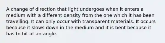 A change of direction that light undergoes when it enters a medium with a different density from the one which it has been travelling. It can only occur with transparent materials. It occurs because it slows down in the medium and it is bent because it has to hit at an angle.