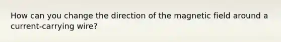 How can you change the direction of the magnetic field around a current-carrying wire?