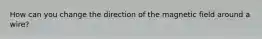 How can you change the direction of the magnetic field around a wire?