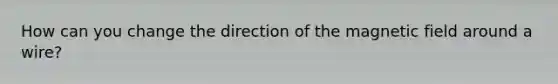 How can you change the direction of the magnetic field around a wire?