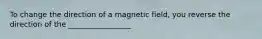 To change the direction of a magnetic field, you reverse the direction of the _________________