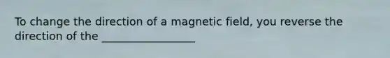 To change the direction of a magnetic field, you reverse the direction of the _________________