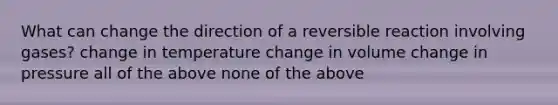 What can change the direction of a reversible reaction involving gases? change in temperature change in volume change in pressure all of the above none of the above