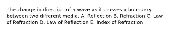 The change in direction of a wave as it crosses a boundary between two different media. A. Reflection B. Refraction C. Law of Refraction D. Law of Reflection E. Index of Refraction