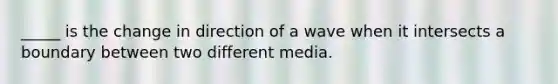 _____ is the change in direction of a wave when it intersects a boundary between two different media.