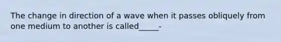 The change in direction of a wave when it passes obliquely from one medium to another is called_____-