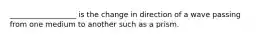 __________________ is the change in direction of a wave passing from one medium to another such as a prism.