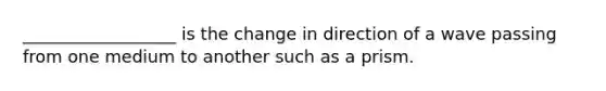 __________________ is the change in direction of a wave passing from one medium to another such as a prism.