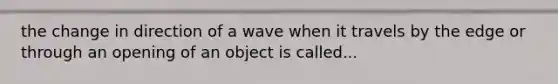 the change in direction of a wave when it travels by the edge or through an opening of an object is called...