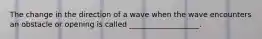 The change in the direction of a wave when the wave encounters an obstacle or opening is called ___________________.