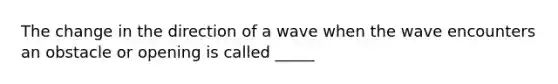 The change in the direction of a wave when the wave encounters an obstacle or opening is called _____