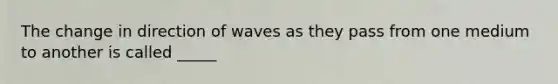 The change in direction of waves as they pass from one medium to another is called _____