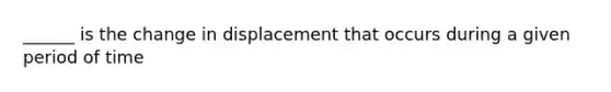 ______ is the change in displacement that occurs during a given period of time