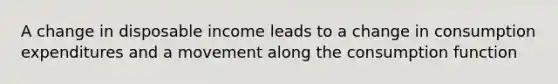 A change in disposable income leads to a change in consumption expenditures and a movement along the consumption function