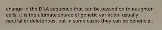 change in the DNA sequence that can be passed on to daughter cells. it is the ultimate source of genetic variation. usually neutral or deleterious, but in some cases they can be beneficial.