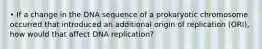 • If a change in the DNA sequence of a prokaryotic chromosome occurred that introduced an additional origin of replication (ORI), how would that affect DNA replication?