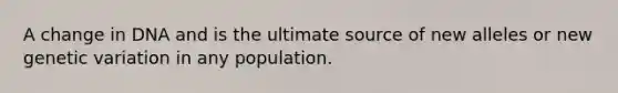 A change in DNA and is the ultimate source of new alleles or new genetic variation in any population.