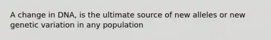 A change in DNA, is the ultimate source of new alleles or new genetic variation in any population