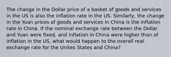 The change in the Dollar price of a basket of goods and services in the US is also the inflation rate in the US. Similarly, the change in the Yuan prices of goods and services in China is the inflation rate in China. If the nominal exchange rate between the Dollar and Yuan were fixed, and inflation in China were higher than of inflation in the US, what would happen to the overall real exchange rate for the Unites States and China?