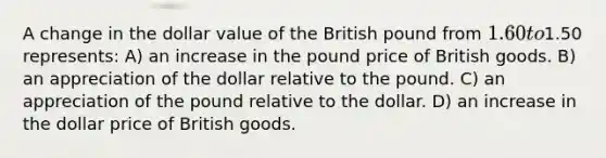 A change in the dollar value of the British pound from 1.60 to1.50 represents: A) an increase in the pound price of British goods. B) an appreciation of the dollar relative to the pound. C) an appreciation of the pound relative to the dollar. D) an increase in the dollar price of British goods.