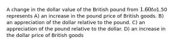 A change in the dollar value of the British pound from 1.60 to1.50 represents A) an increase in the pound price of British goods. B) an appreciation of the dollar relative to the pound. C) an appreciation of the pound relative to the dollar. D) an increase in the dollar price of British goods