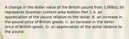 A change in the dollar value of the British pound from​ 1.60 to​1.50 represents Question content area bottom Part 1 A. an appreciation of the pound relative to the dollar. B. an increase in the pound price of British goods. C. an increase in the dollar price of British goods. D. an appreciation of the dollar relative to the pound.