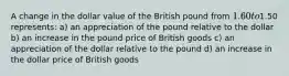 A change in the dollar value of the British pound from 1.60 to1.50 represents: a) an appreciation of the pound relative to the dollar b) an increase in the pound price of British goods c) an appreciation of the dollar relative to the pound d) an increase in the dollar price of British goods