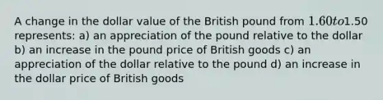 A change in the dollar value of the British pound from 1.60 to1.50 represents: a) an appreciation of the pound relative to the dollar b) an increase in the pound price of British goods c) an appreciation of the dollar relative to the pound d) an increase in the dollar price of British goods