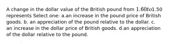 A change in the dollar value of the British pound from 1.60 to1.50 represents Select one: a.an increase in the pound price of British goods. b. an appreciation of the pound relative to the dollar. c. an increase in the dollar price of British goods. d.an appreciation of the dollar relative to the pound.