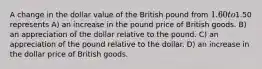 A change in the dollar value of the British pound from 1.60 to1.50 represents A) an increase in the pound price of British goods. B) an appreciation of the dollar relative to the pound. C) an appreciation of the pound relative to the dollar. D) an increase in the dollar price of British goods.