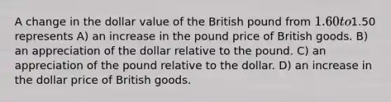 A change in the dollar value of the British pound from 1.60 to1.50 represents A) an increase in the pound price of British goods. B) an appreciation of the dollar relative to the pound. C) an appreciation of the pound relative to the dollar. D) an increase in the dollar price of British goods.