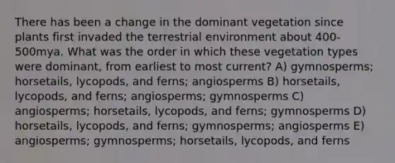 There has been a change in the dominant vegetation since plants first invaded the terrestrial environment about 400-500mya. What was the order in which these vegetation types were dominant, from earliest to most current? A) gymnosperms; horsetails, lycopods, and ferns; angiosperms B) horsetails, lycopods, and ferns; angiosperms; gymnosperms C) angiosperms; horsetails, lycopods, and ferns; gymnosperms D) horsetails, lycopods, and ferns; gymnosperms; angiosperms E) angiosperms; gymnosperms; horsetails, lycopods, and ferns