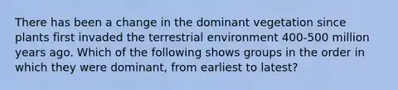 There has been a change in the dominant vegetation since plants first invaded the terrestrial environment 400-500 million years ago. Which of the following shows groups in the order in which they were dominant, from earliest to latest?