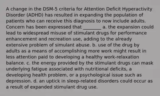 A change in the DSM-5 criteria for Attention Deficit Hyperactivity Disorder (ADHD) has resulted in expanding the population of patients who can receive this diagnosis to now include adults. Concern has been expressed that ________ a. the expansion could lead to widespread misuse of stimulant drugs for performance enhancement and recreation use, adding to the already extensive problem of simulant abuse. b. use of the drug by adults as a means of accomplishing more work might result in less attention paid to developing a healthy work-relaxation balance. c. the energy provided by the stimulant drugs can mask underlying fatigue associated with nutritional deficits, a developing health problem, or a psychological issue such as depression. d. an uptick in sleep-related disorders could occur as a result of expanded stimulant drug use.