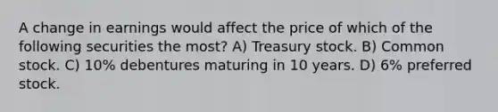 A change in earnings would affect the price of which of the following securities the most? A) Treasury stock. B) Common stock. C) 10% debentures maturing in 10 years. D) 6% preferred stock.