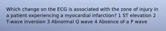 Which change on the ECG is associated with the zone of injury in a patient experiencing a myocardial infarction? 1 ST elevation 2 T-wave inversion 3 Abnormal Q wave 4 Absence of a P wave