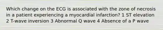 Which change on the ECG is associated with the zone of necrosis in a patient experiencing a myocardial infarction? 1 ST elevation 2 T-wave inversion 3 Abnormal Q wave 4 Absence of a P wave