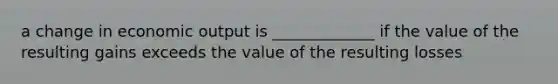 a change in economic output is _____________ if the value of the resulting gains exceeds the value of the resulting losses