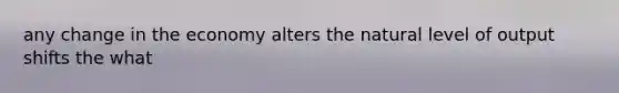 any change in the economy alters the natural level of output shifts the what