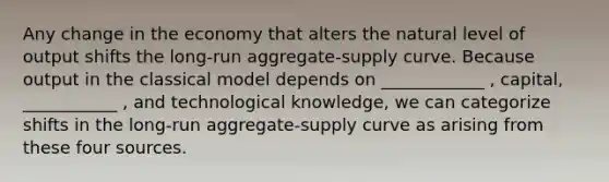 Any change in the economy that alters the natural level of output shifts the long-run aggregate-supply curve. Because output in the classical model depends on ____________ , capital, ___________ , and technological knowledge, we can categorize shifts in the long-run aggregate-supply curve as arising from these four sources.