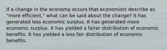 If a change in the economy occurs that economists describe as "more efficient," what can be said about the change? It has generated less economic surplus. It has generated more economic surplus. It has yielded a fairer distribution of economic benefits. It has yielded a less fair distribution of economic benefits.