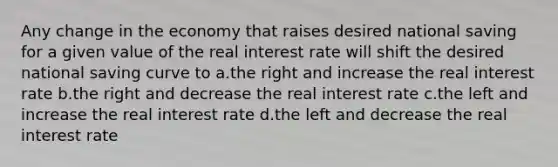 Any change in the economy that raises desired national saving for a given value of the real interest rate will shift the desired national saving curve to a.the right and increase the real interest rate b.the right and decrease the real interest rate c.the left and increase the real interest rate d.the left and decrease the real interest rate