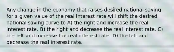 Any change in the economy that raises desired national saving for a given value of the real interest rate will shift the desired national saving curve to A) the right and increase the real interest rate. B) the right and decrease the real interest rate. C) the left and increase the real interest rate. D) the left and decrease the real interest rate.