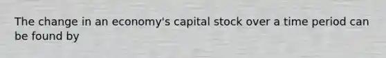 The change in an economy's capital stock over a time period can be found by