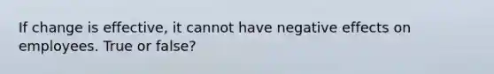 If change is effective, it cannot have negative effects on employees. True or false?